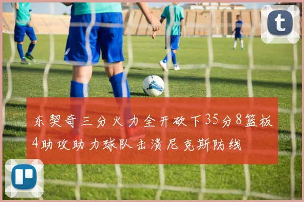 东契奇三分火力全开砍下35分8篮板4助攻助力球队击溃尼克斯防线