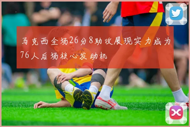马克西全场26分8助攻展现实力成为76人后场核心发动机