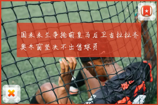 国米米兰争抢前皇马后卫吉拉拉齐奥冬窗坚决不出售球员
