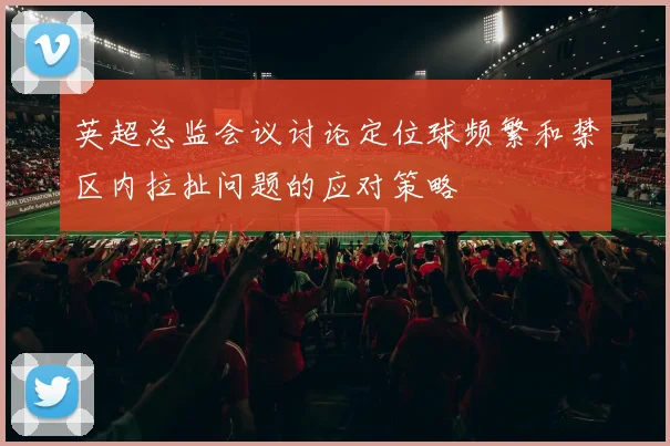 英超总监会议讨论定位球频繁和禁区内拉扯问题的应对策略