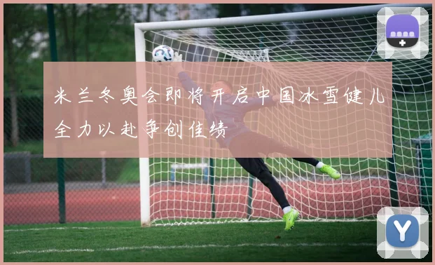 米兰冬奥会即将开启中国冰雪健儿全力以赴争创佳绩
