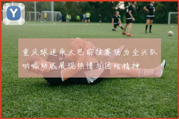 重庆球迷乘大巴前往赛场为全兴队呐喊助威展现热情与团结精神
